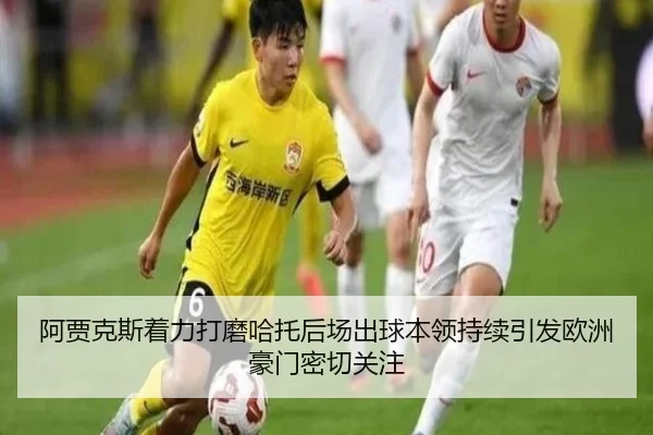 阿贾克斯着力打磨哈托后场出球本领持续引发欧洲豪门密切关注