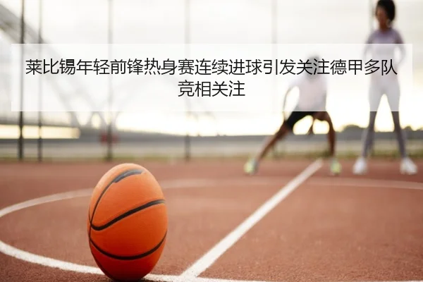 莱比锡年轻前锋热身赛连续进球引发关注德甲多队竞相关注