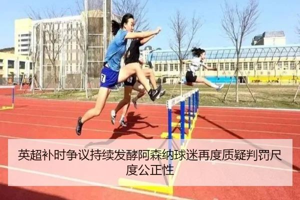 英超补时争议持续发酵阿森纳球迷再度质疑判罚尺度公正性